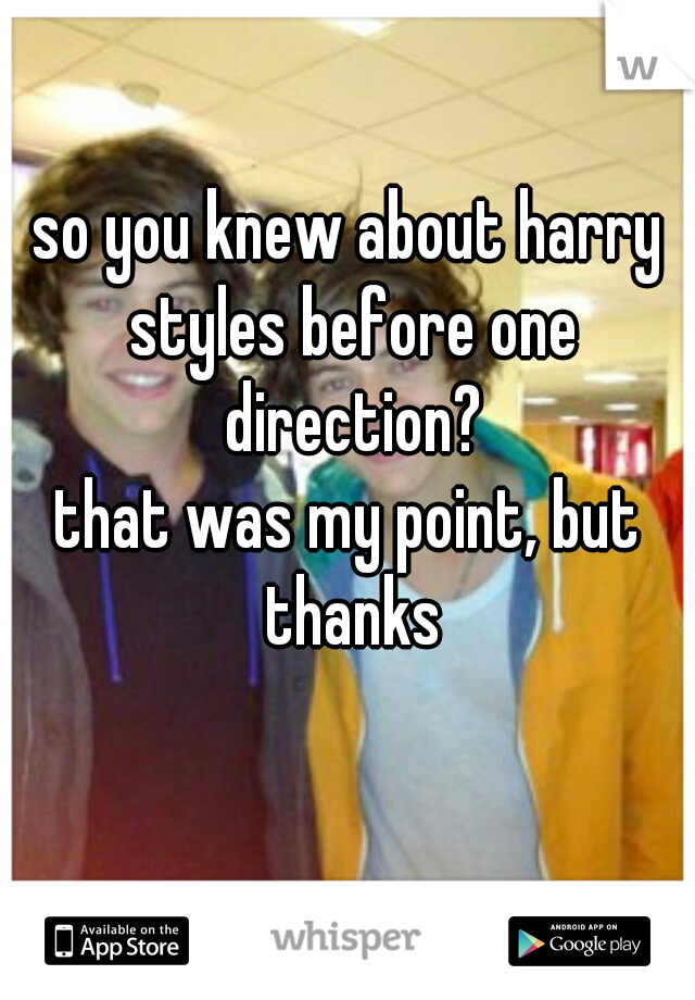 so you knew about harry styles before one direction?
that was my point, but thanks