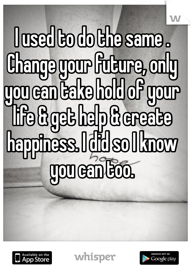 I used to do the same . Change your future, only you can take hold of your life & get help & create happiness. I did so I know you can too. 