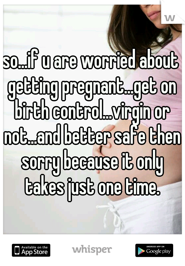 so...if u are worried about getting pregnant...get on birth control...virgin or not...and better safe then sorry because it only takes just one time.
