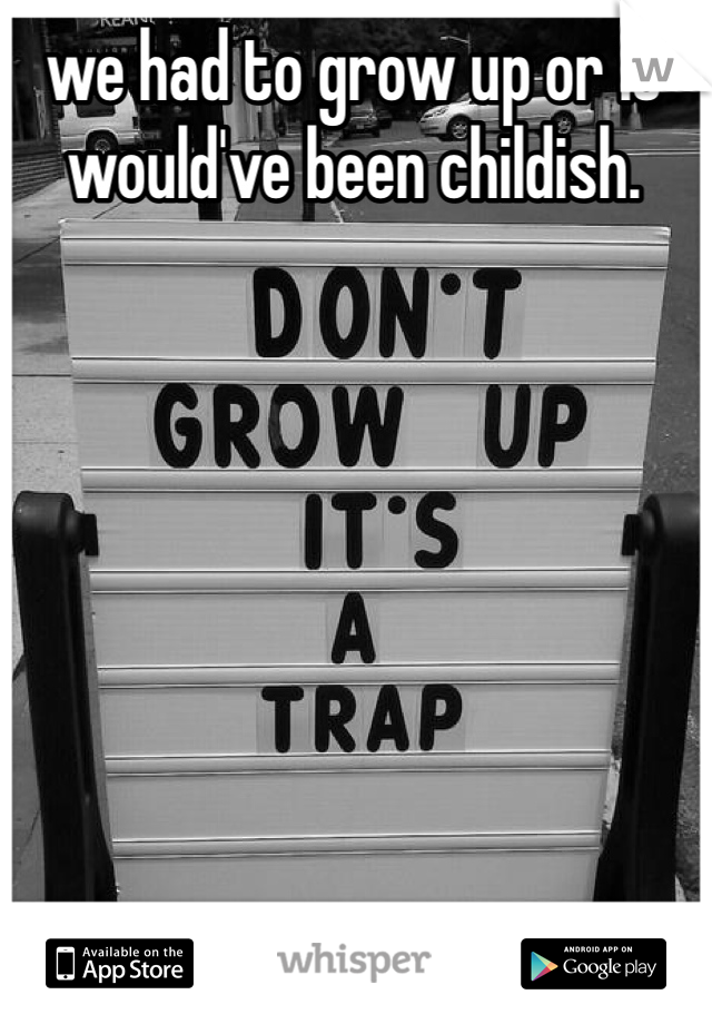 we had to grow up or it would've been childish.