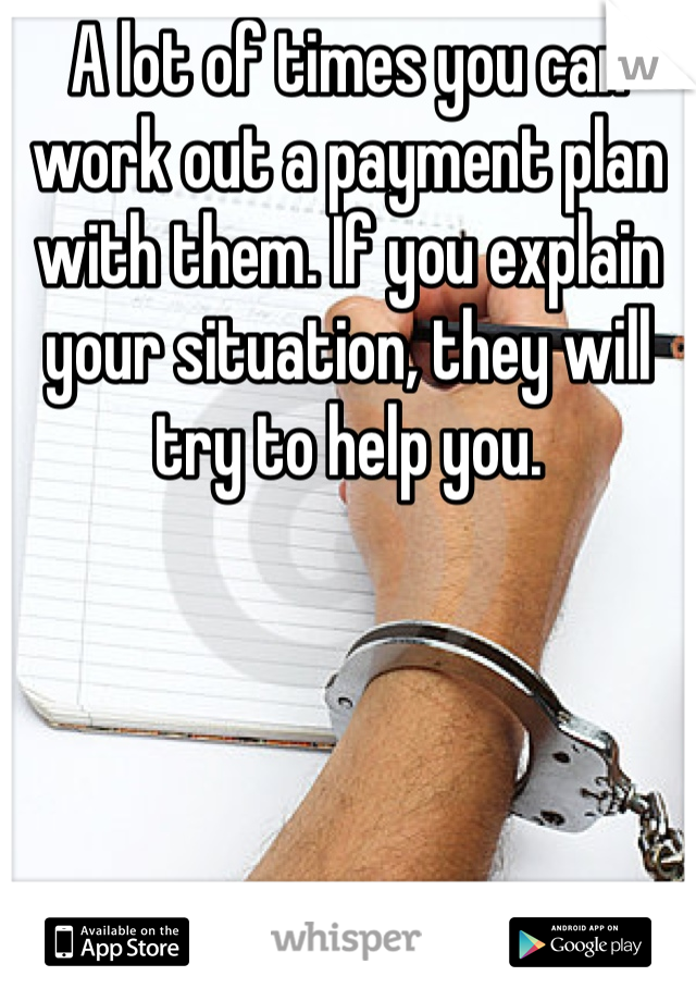 A lot of times you can work out a payment plan with them. If you explain your situation, they will try to help you. 