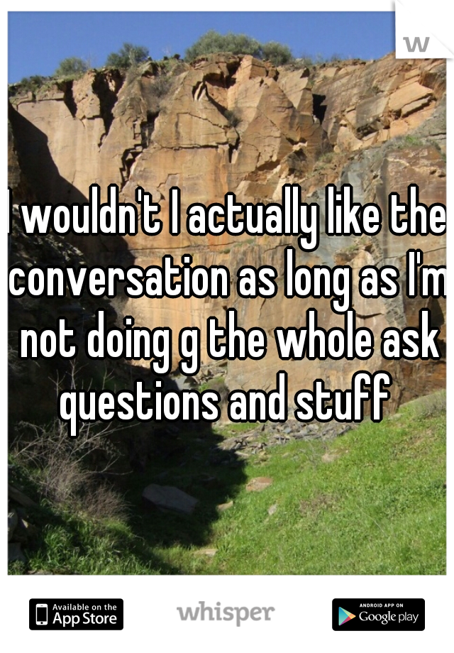 I wouldn't I actually like the conversation as long as I'm not doing g the whole ask questions and stuff 