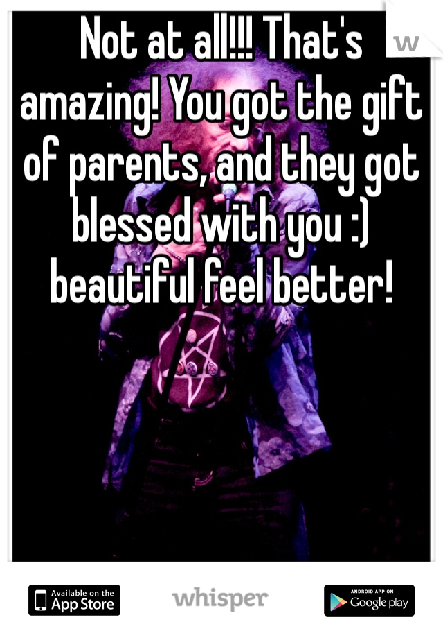 Not at all!!! That's amazing! You got the gift of parents, and they got blessed with you :) beautiful feel better!