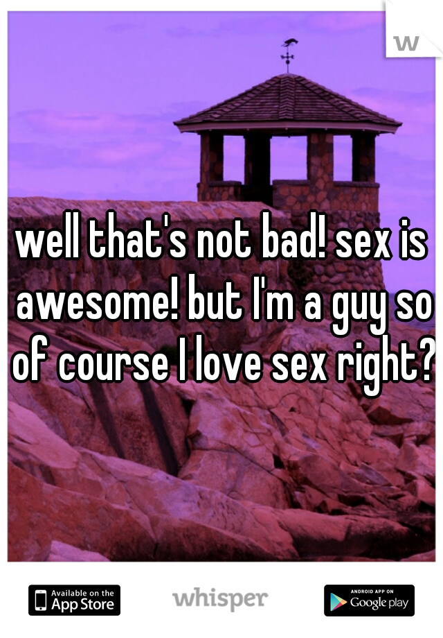 well that's not bad! sex is awesome! but I'm a guy so of course I love sex right?