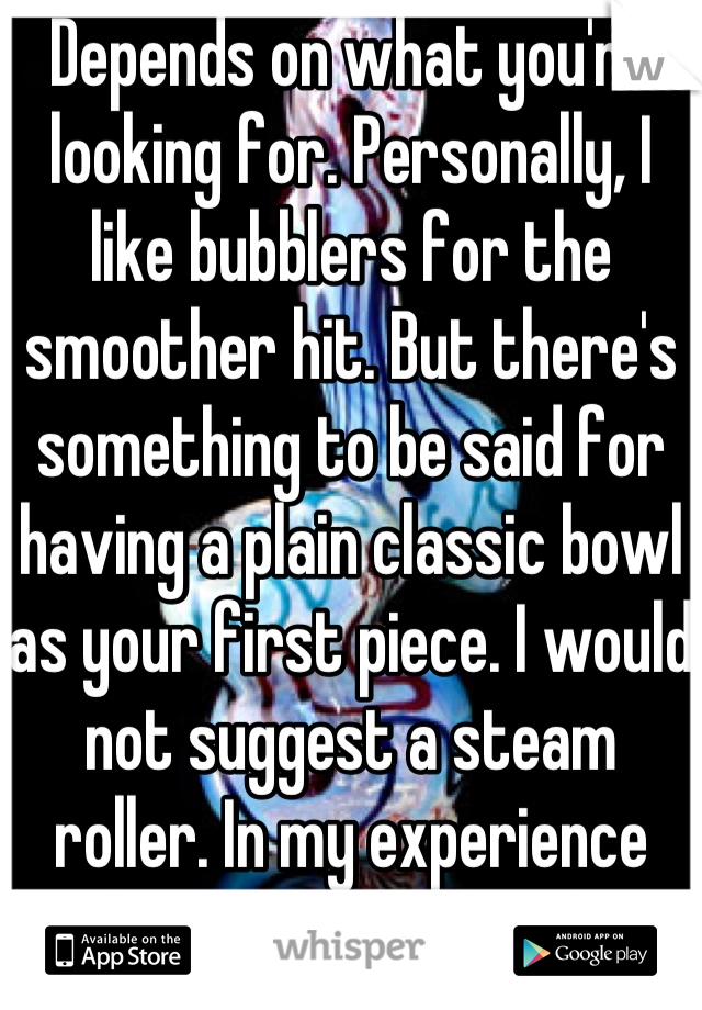 Depends on what you're looking for. Personally, I like bubblers for the smoother hit. But there's something to be said for having a plain classic bowl as your first piece. I would not suggest a steam roller. In my experience they are very harsh. 