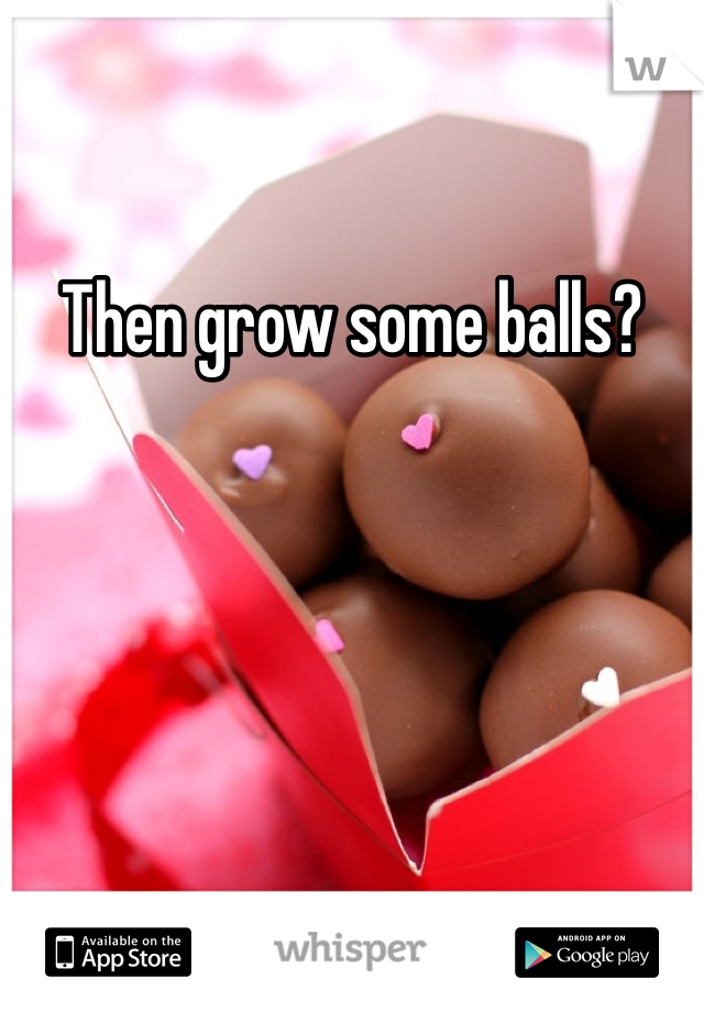 Then grow some balls?