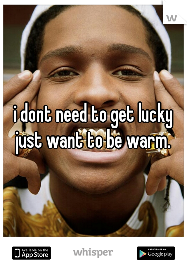 i dont need to get lucky just want to be warm. 