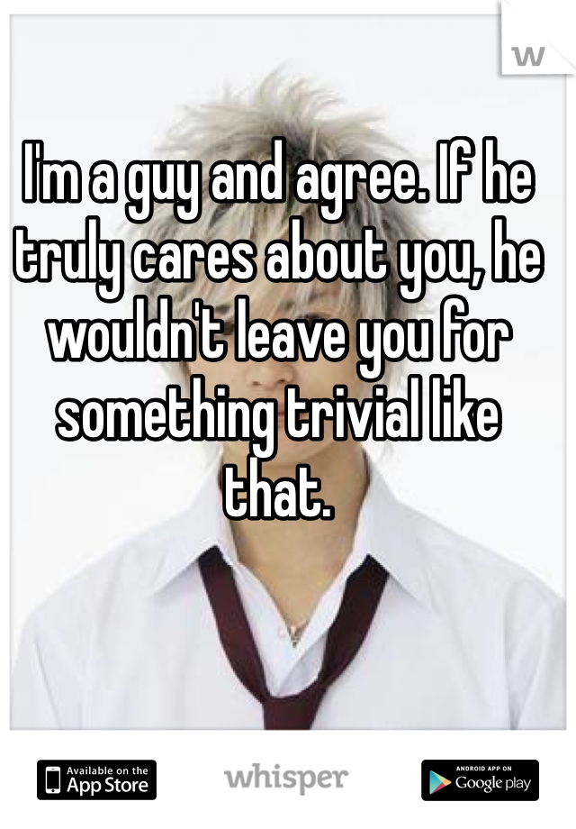 I'm a guy and agree. If he truly cares about you, he wouldn't leave you for something trivial like that.