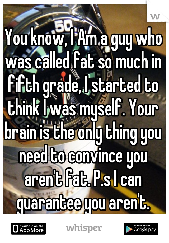 You know, I Am a guy who was called fat so much in fifth grade, I started to think I was myself. Your brain is the only thing you need to convince you aren't fat. P.s I can guarantee you aren't.