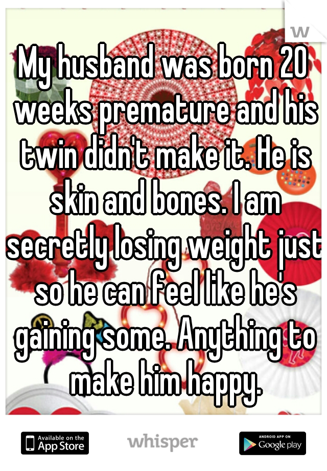 My husband was born 20 weeks premature and his twin didn't make it. He is skin and bones. I am secretly losing weight just so he can feel like he's gaining some. Anything to make him happy.