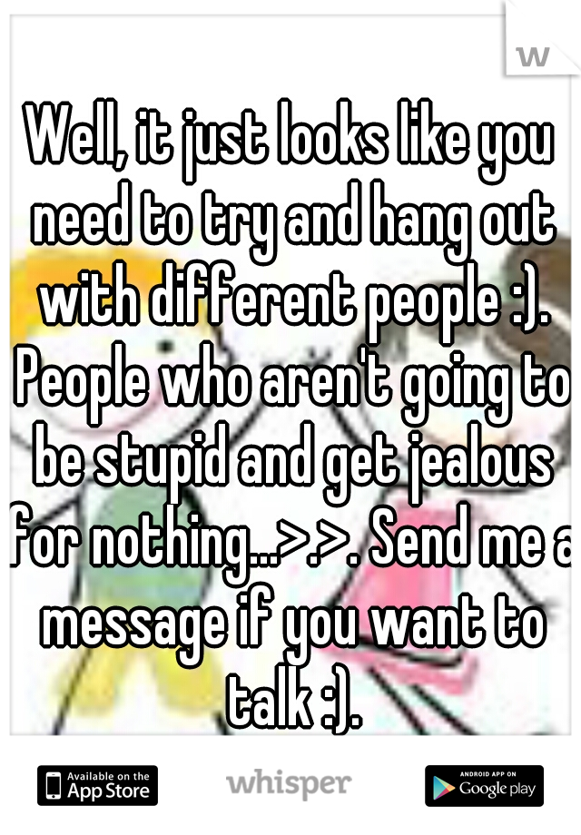 Well, it just looks like you need to try and hang out with different people :). People who aren't going to be stupid and get jealous for nothing...>.>. Send me a message if you want to talk :).