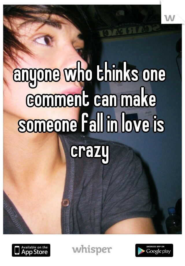 anyone who thinks one comment can make someone fall in love is crazy 