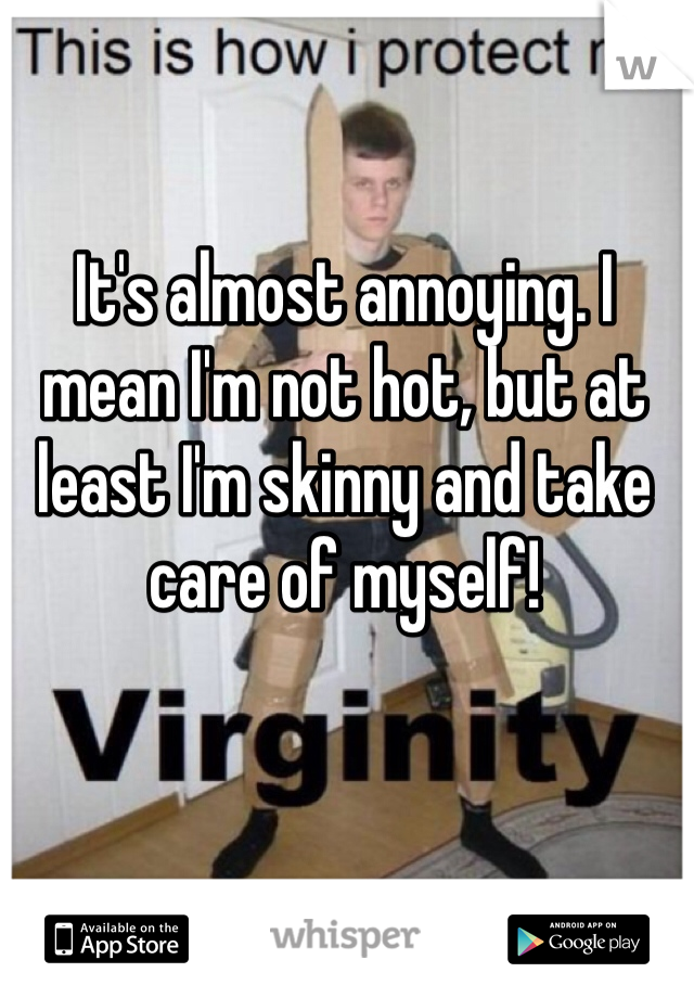 It's almost annoying. I mean I'm not hot, but at least I'm skinny and take care of myself!