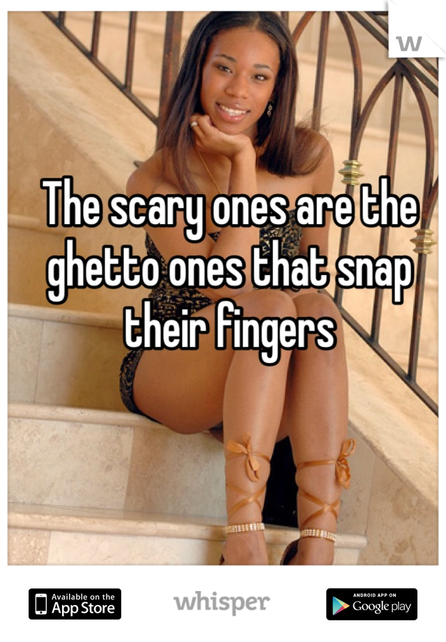 The scary ones are the ghetto ones that snap their fingers 