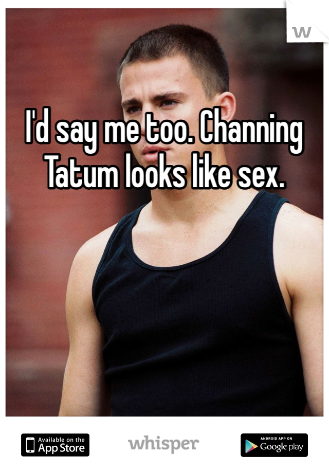 I'd say me too. Channing Tatum looks like sex.
