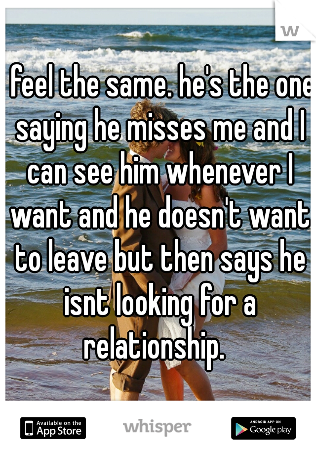 I feel the same. he's the one saying he misses me and I can see him whenever I want and he doesn't want to leave but then says he isnt looking for a relationship.  