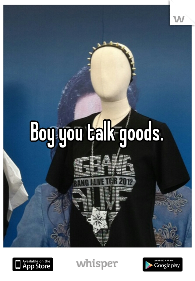Boy you talk goods.