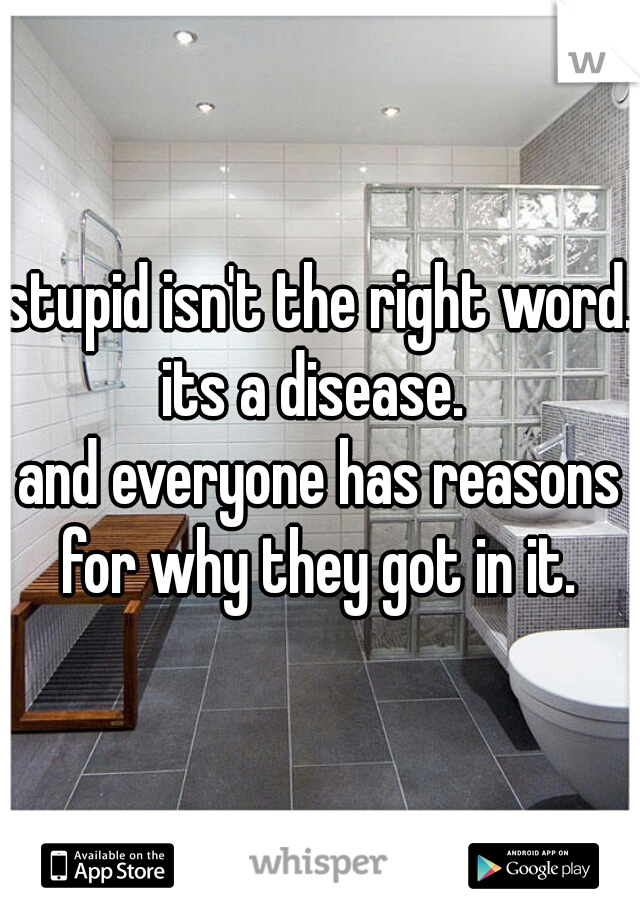 stupid isn't the right word. 
its a disease. 
and everyone has reasons for why they got in it. 