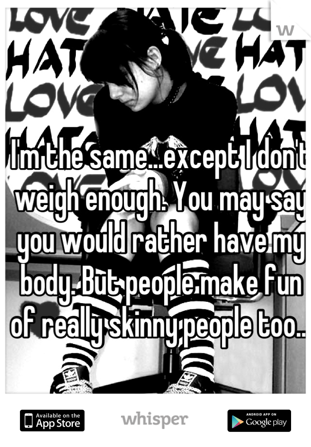 I'm the same...except I don't weigh enough. You may say you would rather have my body. But people make fun of really skinny people too...