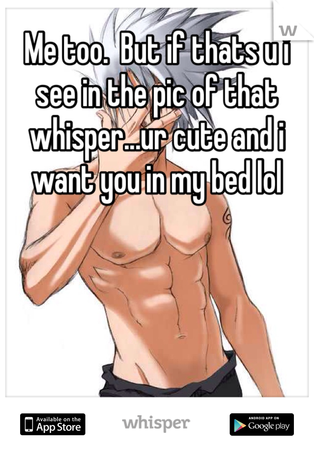 Me too.  But if thats u i see in the pic of that whisper...ur cute and i want you in my bed lol