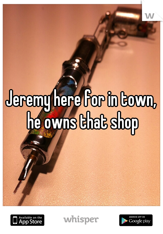 Jeremy here for in town, he owns that shop