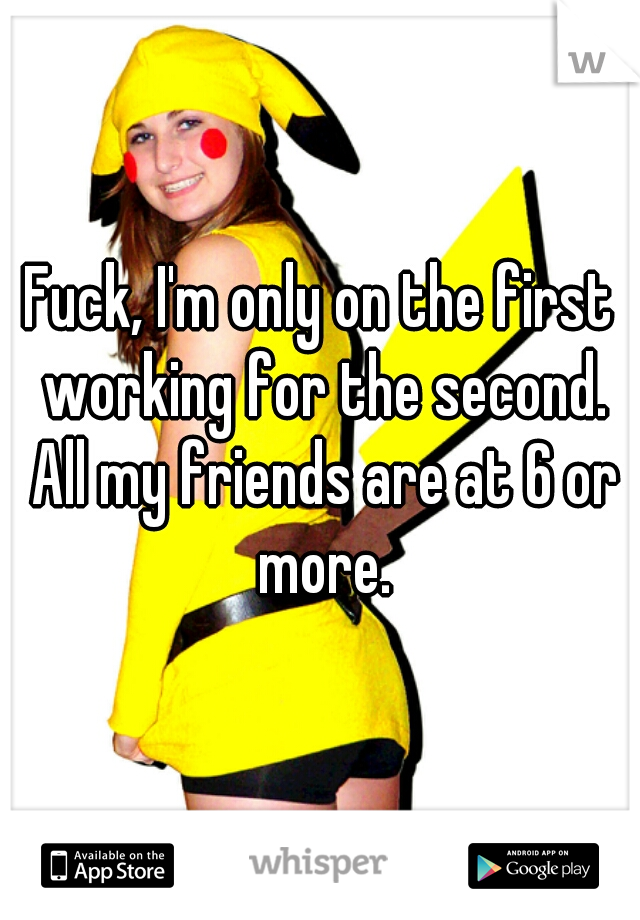 Fuck, I'm only on the first working for the second. All my friends are at 6 or more.