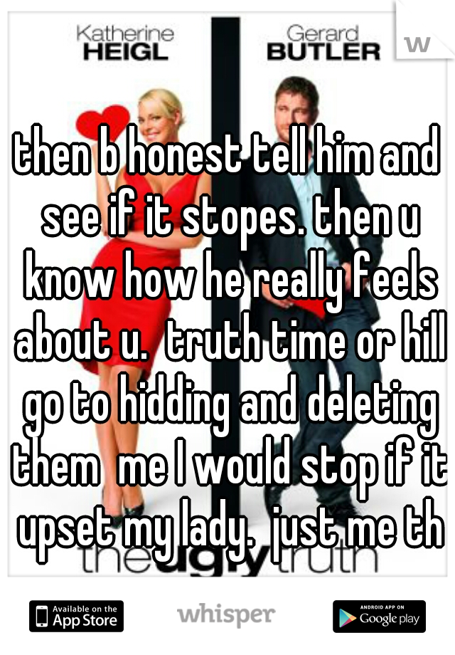 then b honest tell him and see if it stopes. then u know how he really feels about u.  truth time or hill go to hidding and deleting them  me I would stop if it upset my lady.  just me tho