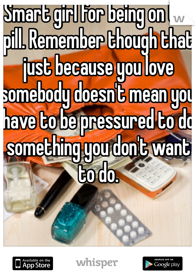 Smart girl for being on the pill. Remember though that just because you love somebody doesn't mean you have to be pressured to do something you don't want to do. 