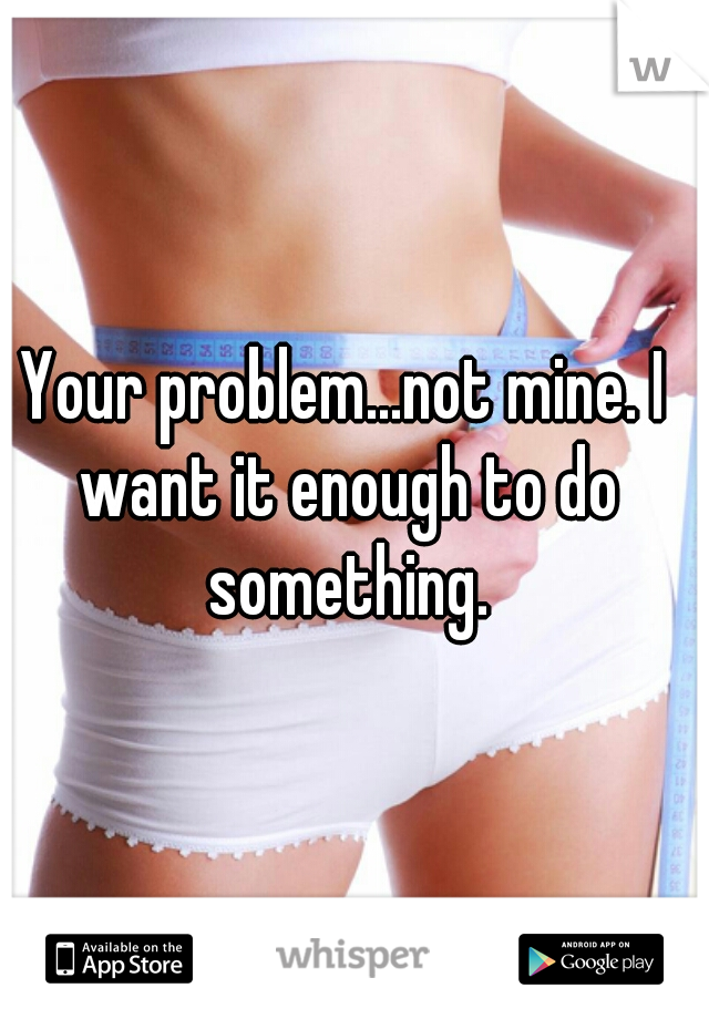 Your problem...not mine. I want it enough to do something.