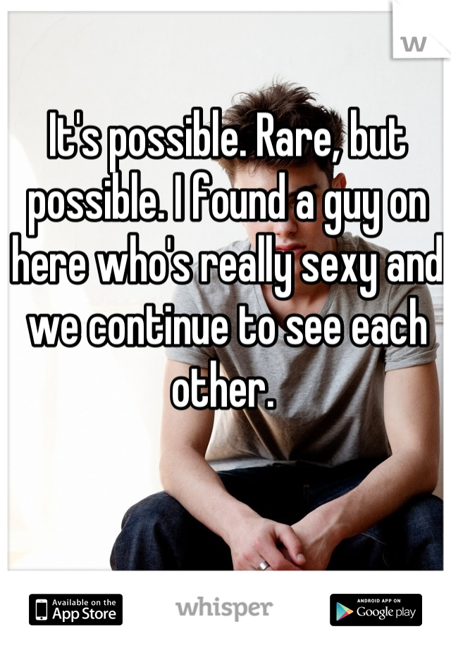It's possible. Rare, but possible. I found a guy on here who's really sexy and we continue to see each other. 