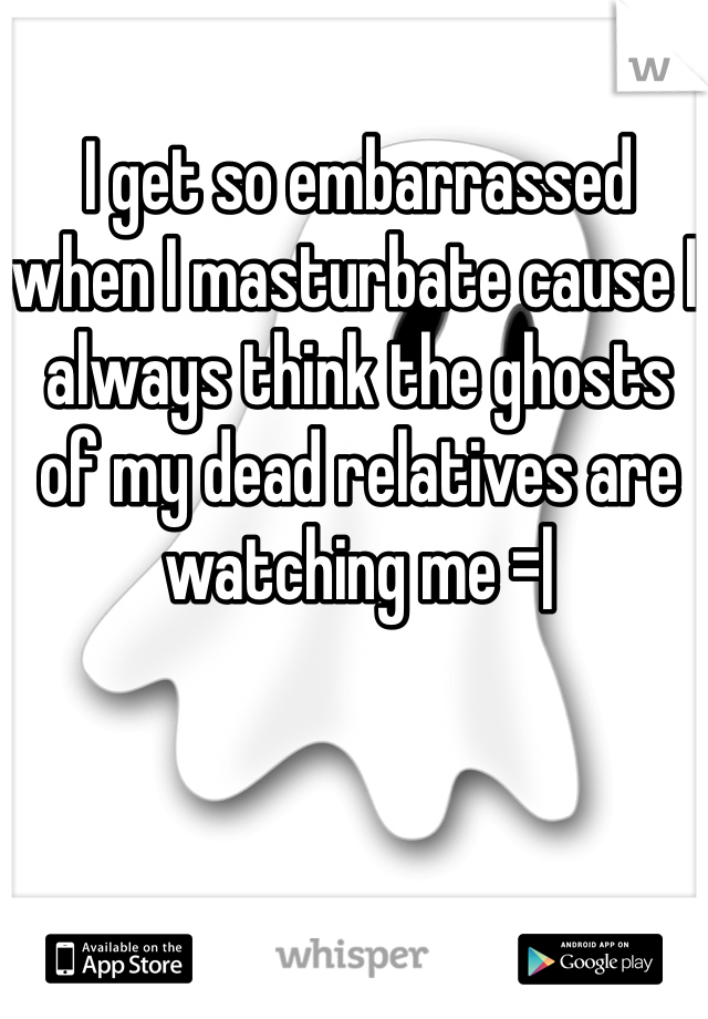 I get so embarrassed when I masturbate cause I always think the ghosts of my dead relatives are watching me =|