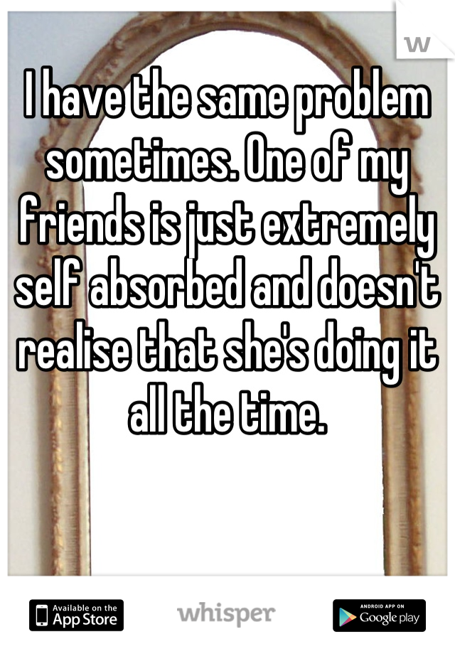 I have the same problem sometimes. One of my friends is just extremely self absorbed and doesn't realise that she's doing it all the time.