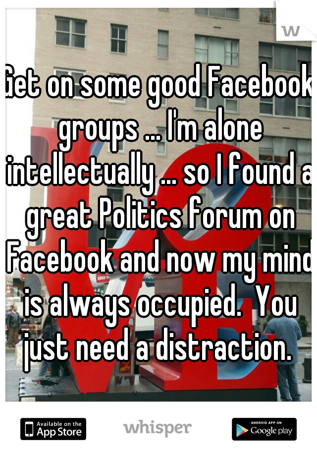 Get on some good Facebook groups ... I'm alone intellectually ... so I found a great Politics forum on Facebook and now my mind is always occupied.  You just need a distraction. 