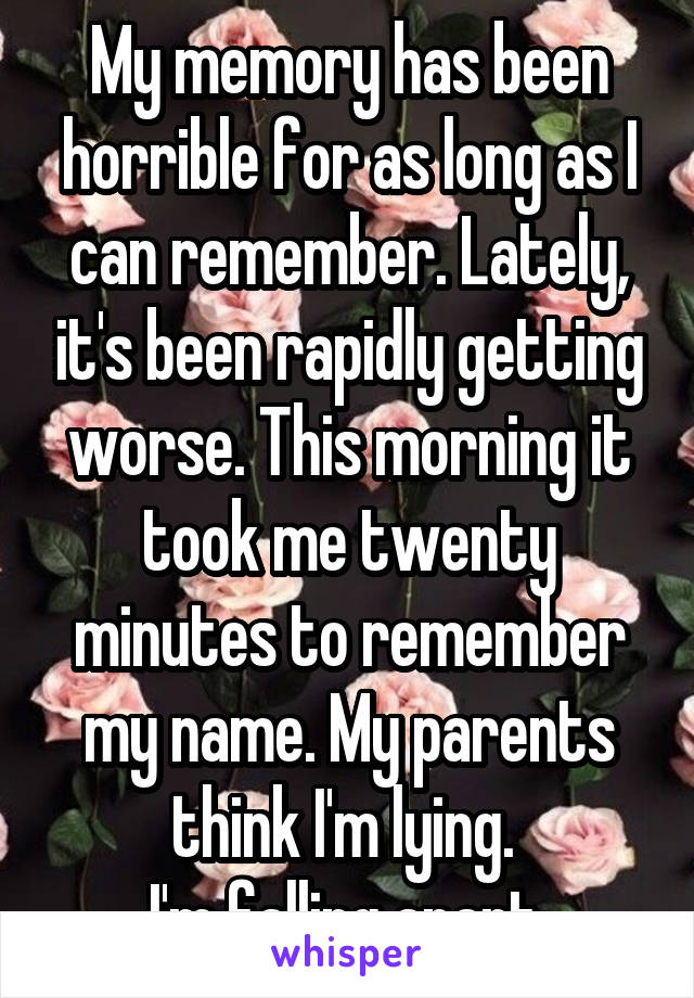 My memory has been horrible for as long as I can remember. Lately, it's been rapidly getting worse. This morning it took me twenty minutes to remember my name. My parents think I'm lying. 
I'm falling apart.