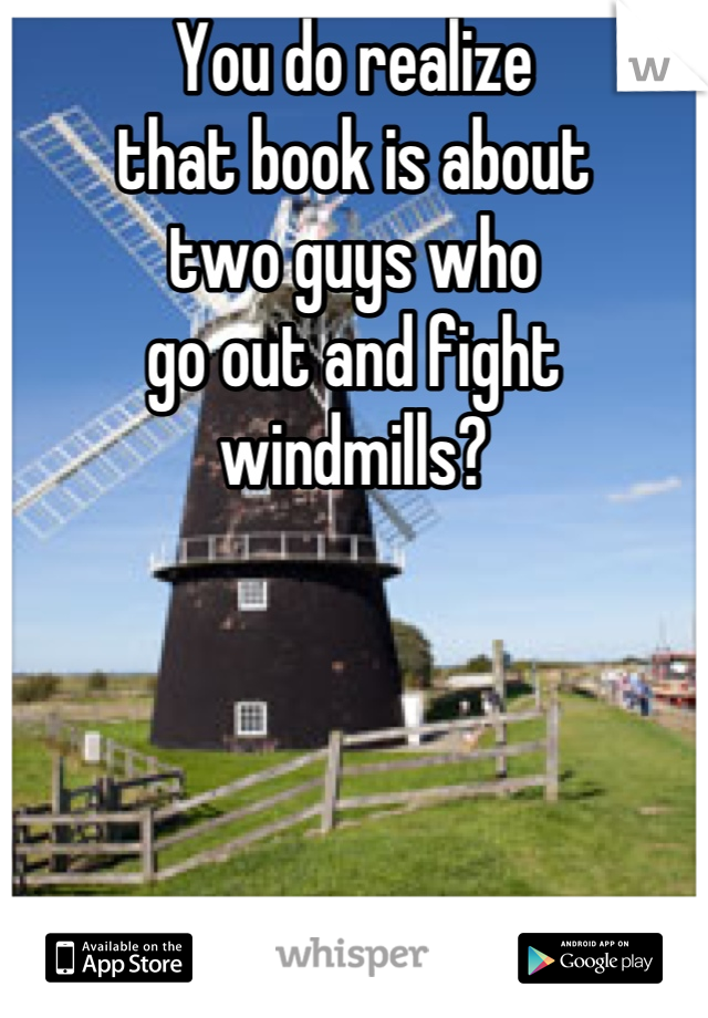 You do realize 
that book is about 
two guys who 
go out and fight 
windmills?