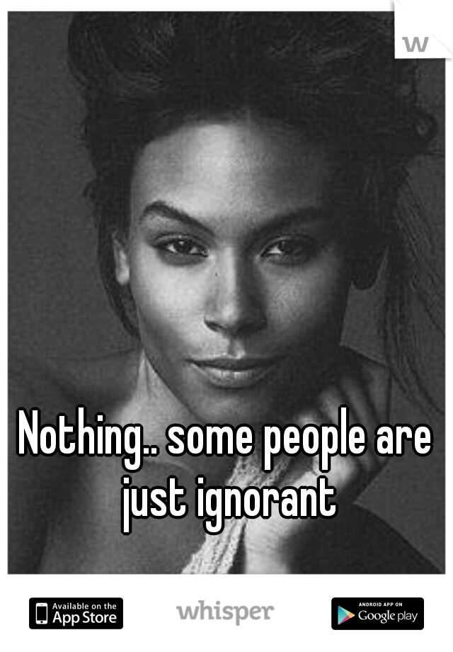 Nothing.. some people are just ignorant