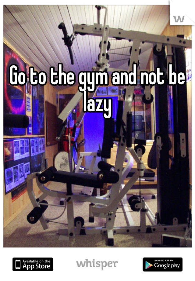 Go to the gym and not be lazy 