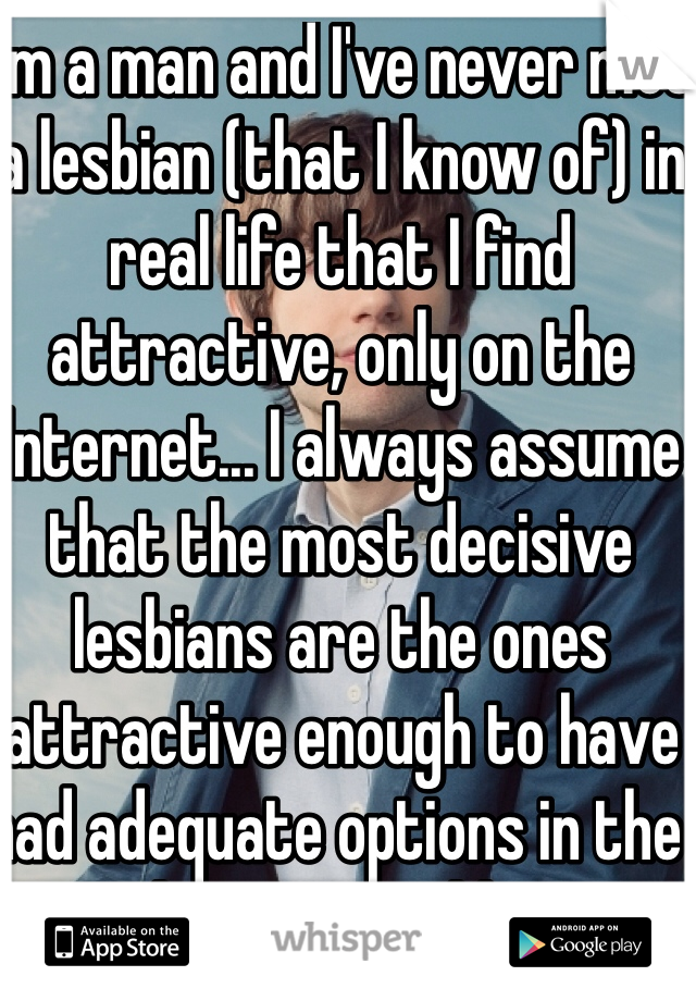 I'm a man and I've never met a lesbian (that I know of) in real life that I find attractive, only on the Internet... I always assume that the most decisive lesbians are the ones attractive enough to have had adequate options in the hetero world... 