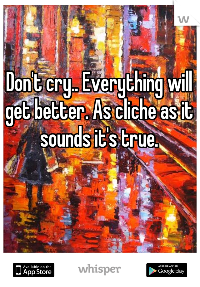 Don't cry.. Everything will get better. As cliche as it sounds it's true.