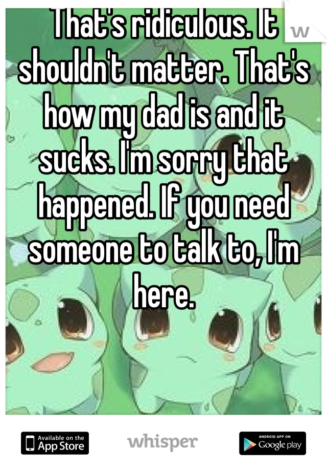 That's ridiculous. It shouldn't matter. That's how my dad is and it sucks. I'm sorry that happened. If you need someone to talk to, I'm here.