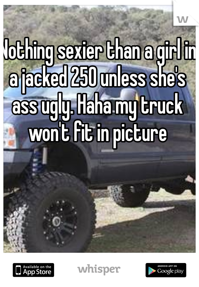 Nothing sexier than a girl in a jacked 250 unless she's ass ugly. Haha my truck won't fit in picture 