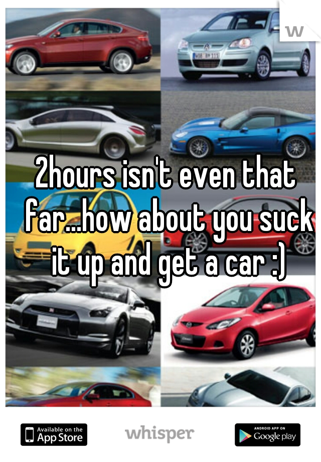 2hours isn't even that far...how about you suck it up and get a car :)