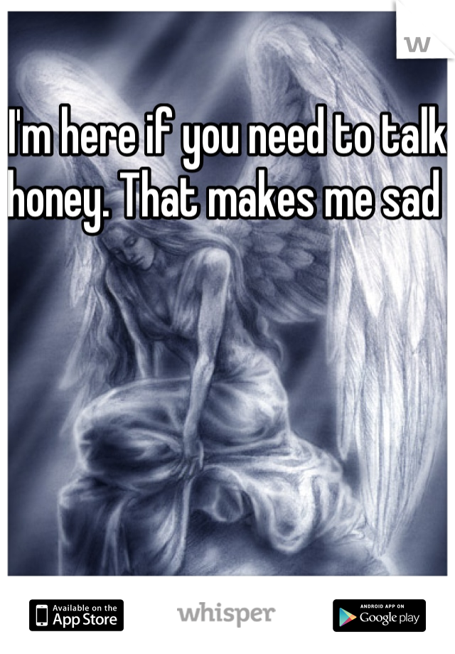 I'm here if you need to talk honey. That makes me sad 