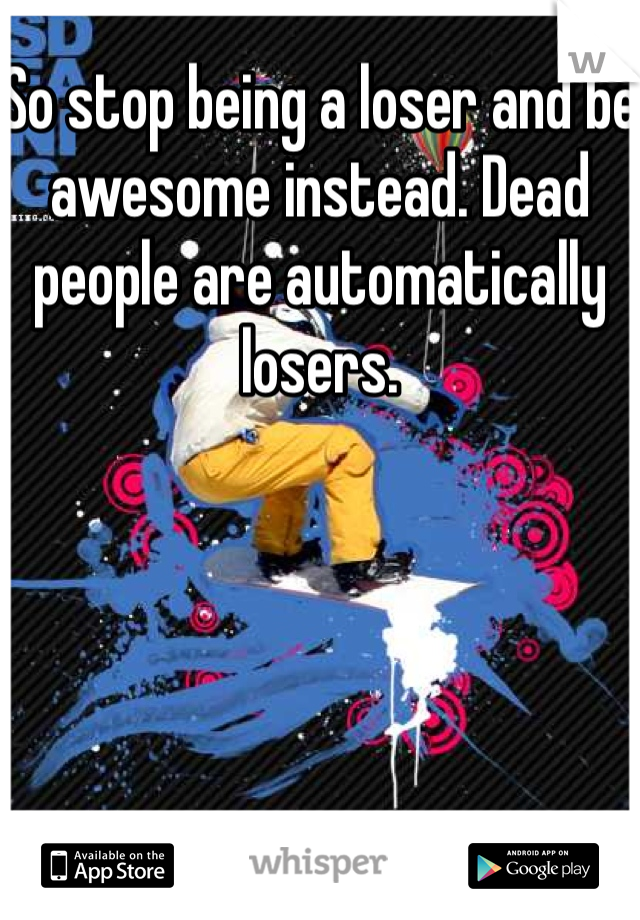 So stop being a loser and be awesome instead. Dead people are automatically losers.