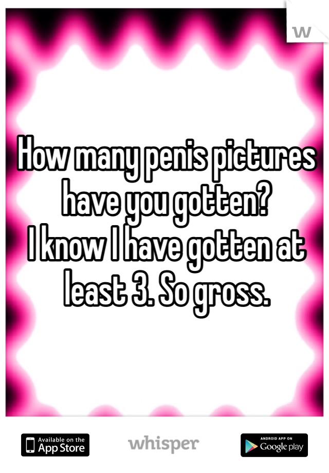 How many penis pictures have you gotten? 
I know I have gotten at least 3. So gross. 