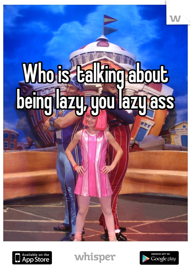 Who is  talking about being lazy, you lazy ass
