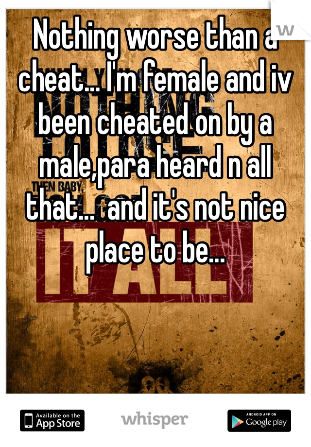 Nothing worse than a cheat... I'm female and iv been cheated on by a male,para heard n all that...  and it's not nice place to be...