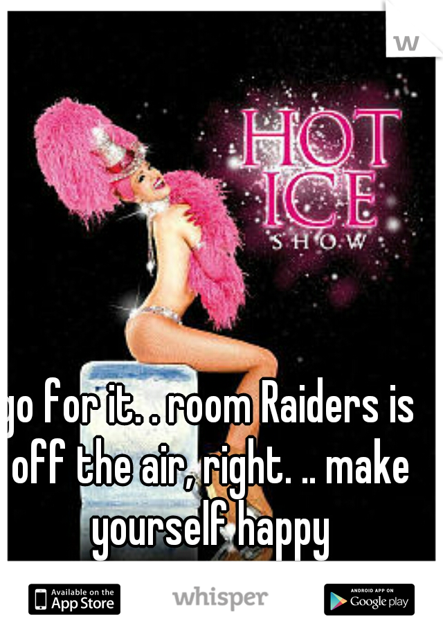 go for it. . room Raiders is off the air, right. .. make yourself happy