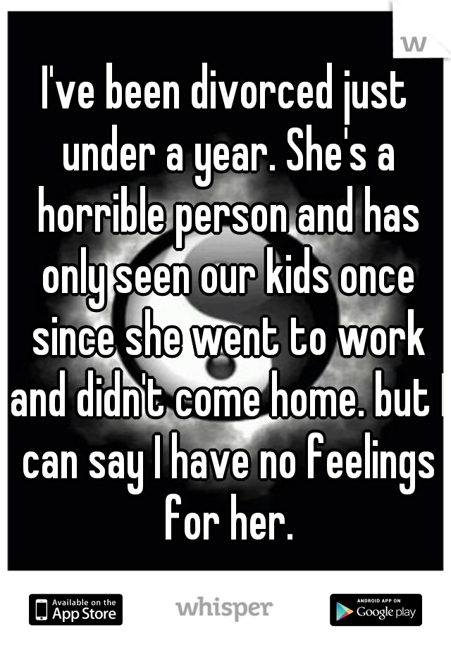 I've been divorced just under a year. She's a horrible person and has only seen our kids once since she went to work and didn't come home. but I can say I have no feelings for her.