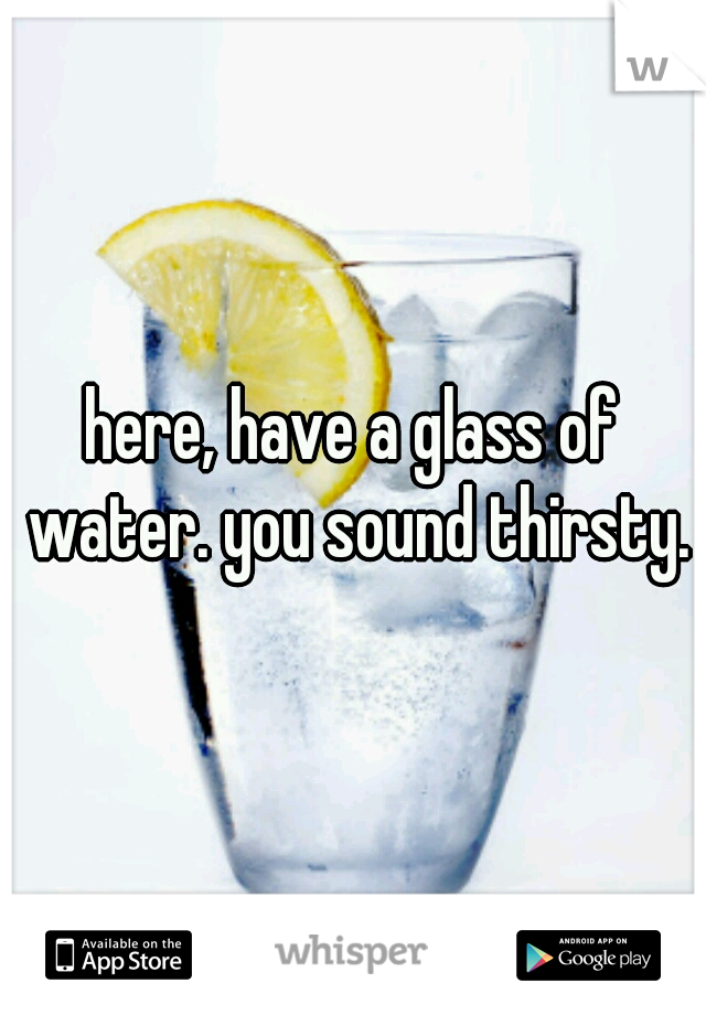 here, have a glass of water. you sound thirsty.
